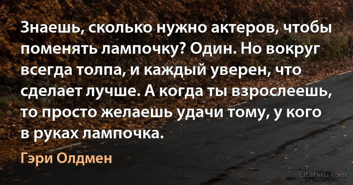 Знаешь, сколько нужно актеров, чтобы поменять лампочку? Один. Но вокруг всегда толпа, и каждый уверен, что сделает лучше. А когда ты взрослеешь, то просто желаешь удачи тому, у кого в руках лампочка. (Гэри Олдмен)