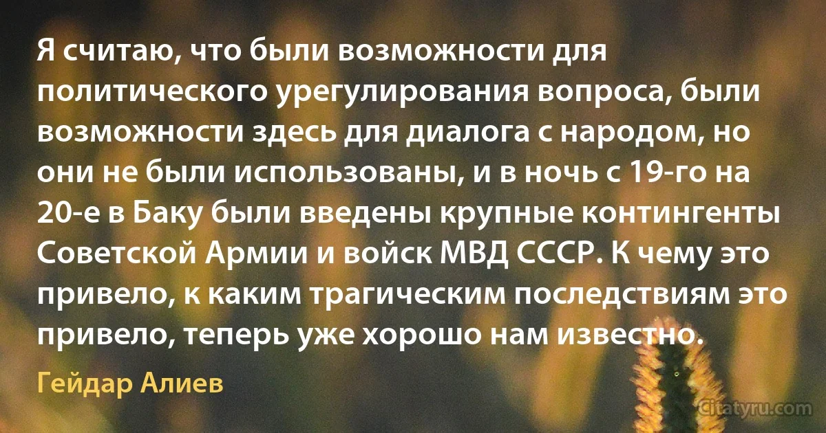 Я считаю, что были возможности для политического урегулирования вопроса, были возможности здесь для диалога с народом, но они не были использованы, и в ночь с 19-го на 20-е в Баку были введены крупные контингенты Советской Армии и войск МВД СССР. К чему это привело, к каким трагическим последствиям это привело, теперь уже хорошо нам известно. (Гейдар Алиев)