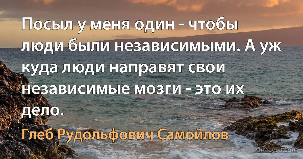 Посыл у меня один - чтобы люди были независимыми. А уж куда люди направят свои независимые мозги - это их дело. (Глеб Рудольфович Самойлов)