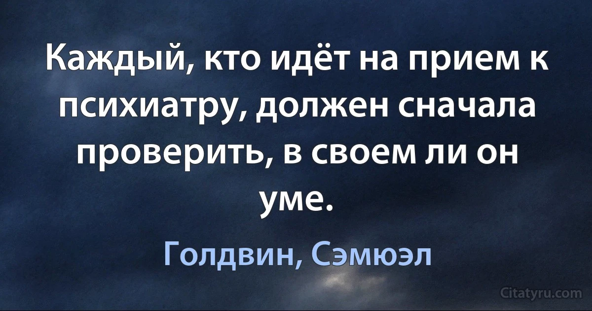 Каждый, кто идёт на прием к психиатру, должен сначала проверить, в своем ли он уме. (Голдвин, Сэмюэл)