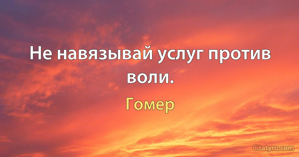 Не навязывай услуг против воли. (Гомер)