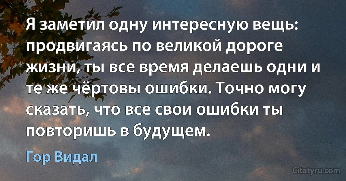 Я заметил одну интересную вещь: продвигаясь по великой дороге жизни, ты все время делаешь одни и те же чёртовы ошибки. Точно могу сказать, что все свои ошибки ты повторишь в будущем. (Гор Видал)