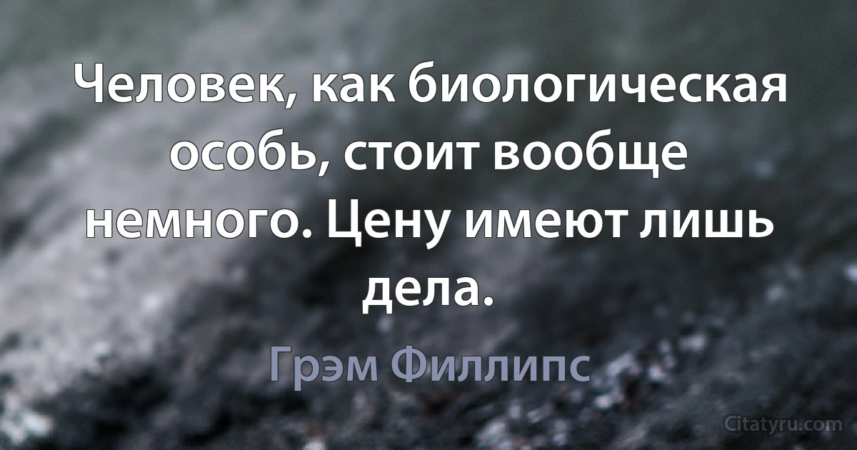 Человек, как биологическая особь, стоит вообще немного. Цену имеют лишь дела. (Грэм Филлипс)