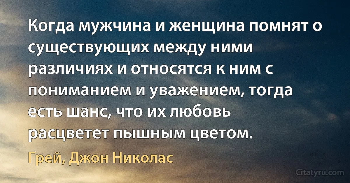 Когда мужчина и женщина помнят о существующих между ними различиях и относятся к ним с пониманием и уважением, тогда есть шанс, что их любовь расцветет пышным цветом. (Грей, Джон Николас)