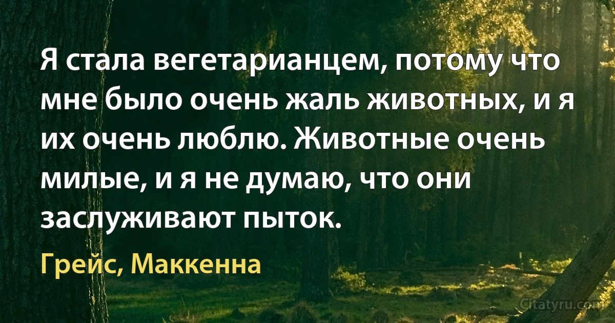 Я стала вегетарианцем, потому что мне было очень жаль животных, и я их очень люблю. Животные очень милые, и я не думаю, что они заслуживают пыток. (Грейс, Маккенна)