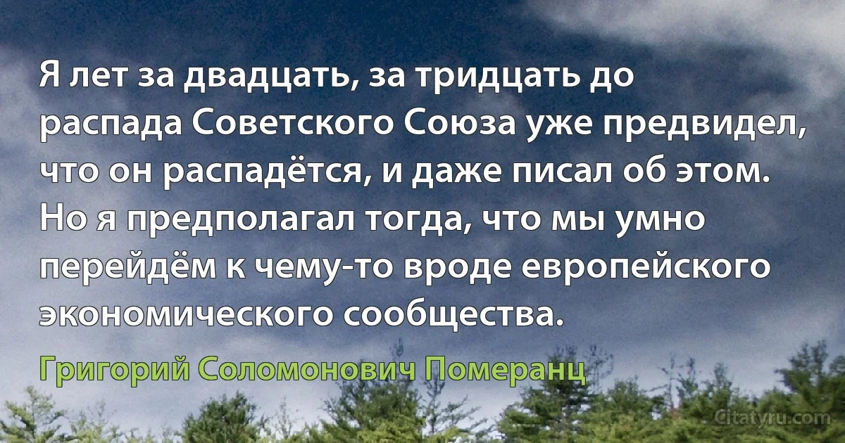 Я лет за двадцать, за тридцать до распада Советского Союза уже предвидел, что он распадётся, и даже писал об этом. Но я предполагал тогда, что мы умно перейдём к чему-то вроде европейского экономического сообщества. (Григорий Соломонович Померанц)