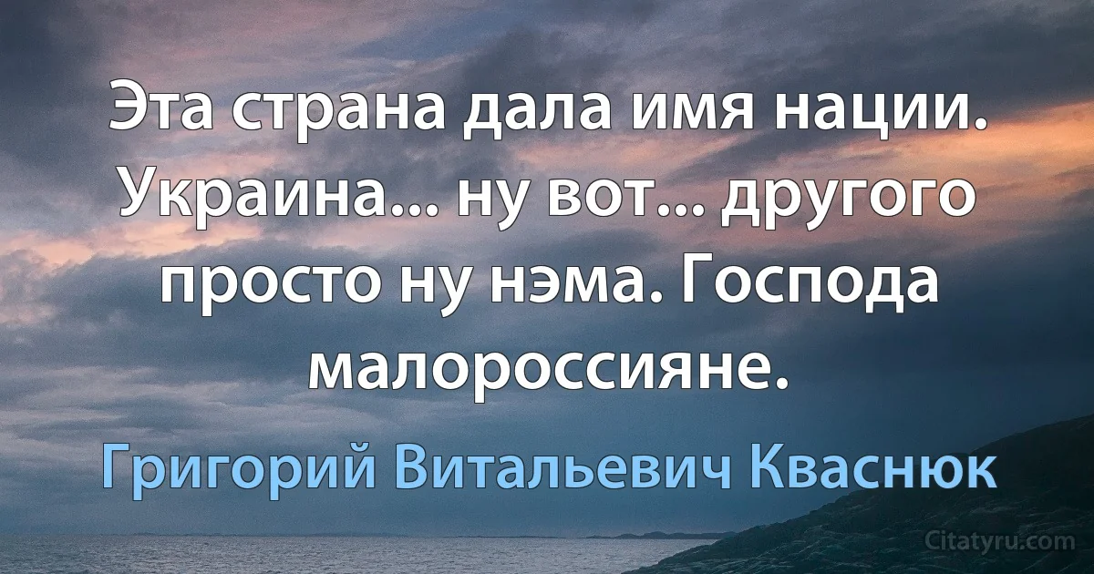 Эта страна дала имя нации. Украина... ну вот... другого просто ну нэма. Господа малороссияне. (Григорий Витальевич Кваснюк)