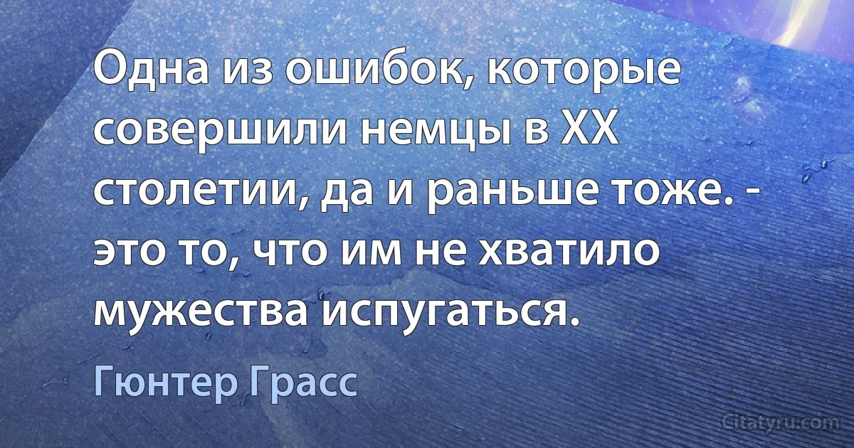 Одна из ошибок, которые совершили немцы в XX столетии, да и раньше тоже. - это то, что им не хватило мужества испугаться. (Гюнтер Грасс)