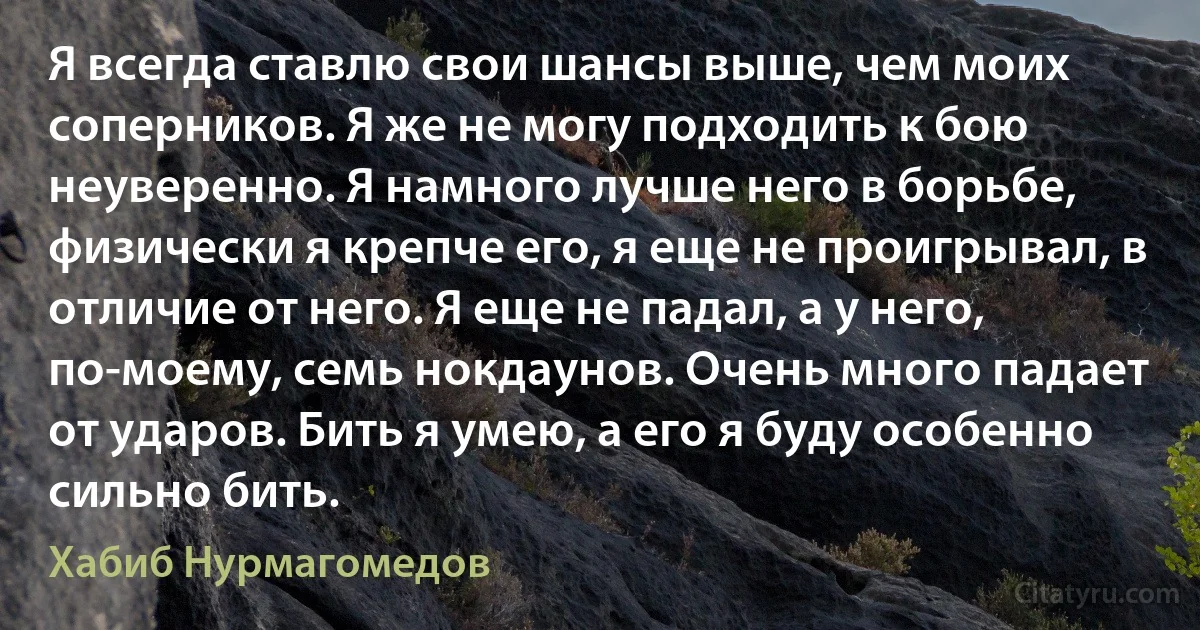 Я всегда ставлю свои шансы выше, чем моих соперников. Я же не могу подходить к бою неуверенно. Я намного лучше него в борьбе, физически я крепче его, я еще не проигрывал, в отличие от него. Я еще не падал, а у него, по-моему, семь нокдаунов. Очень много падает от ударов. Бить я умею, а его я буду особенно сильно бить. (Хабиб Нурмагомедов)