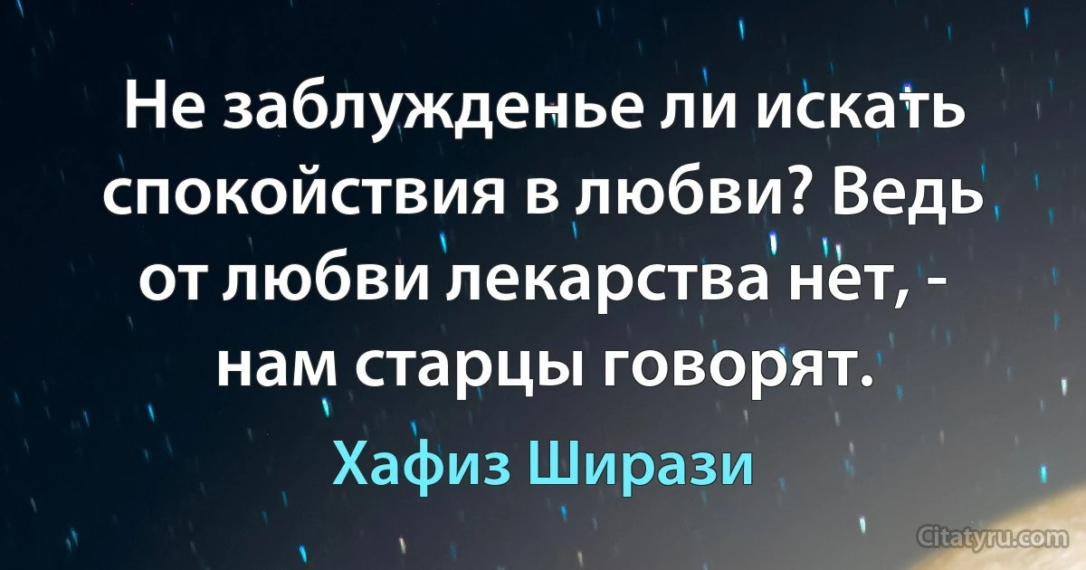 Не заблужденье ли искать спокойствия в любви? Ведь от любви лекарства нет, - нам старцы говорят. (Хафиз Ширази)