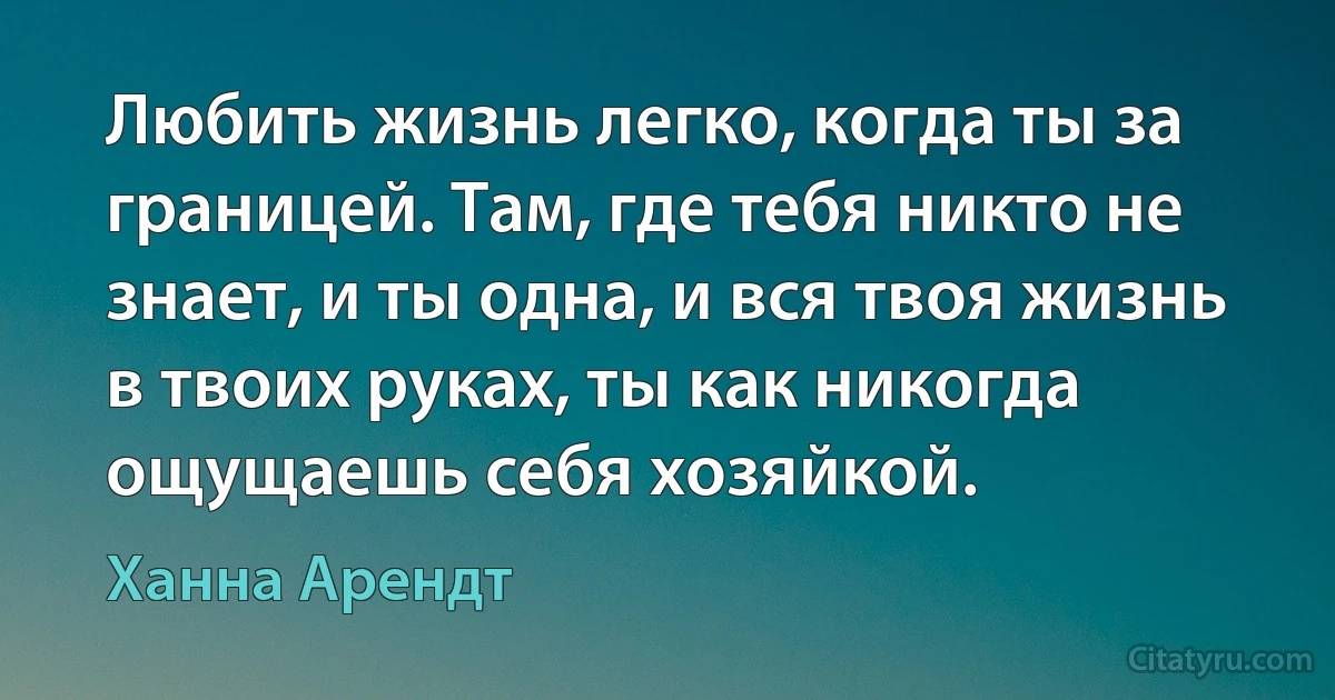 Любить жизнь легко, когда ты за границей. Там, где тебя никто не знает, и ты одна, и вся твоя жизнь в твоих руках, ты как никогда ощущаешь себя хозяйкой. (Ханна Арендт)