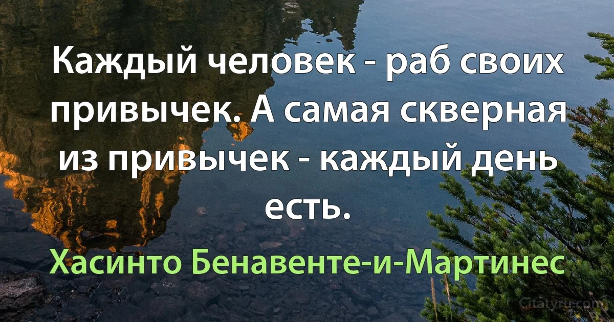 Каждый человек - раб своих привычек. А самая скверная из привычек - каждый день есть. (Хасинто Бенавенте-и-Мартинес)