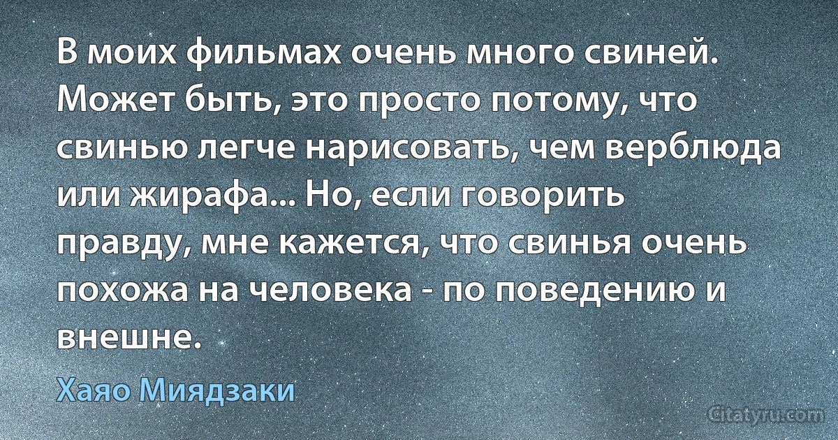 В моих фильмах очень много свиней. Может быть, это просто потому, что свинью легче нарисовать, чем верблюда или жирафа... Но, если говорить правду, мне кажется, что свинья очень похожа на человека - по поведению и внешне. (Хаяо Миядзаки)