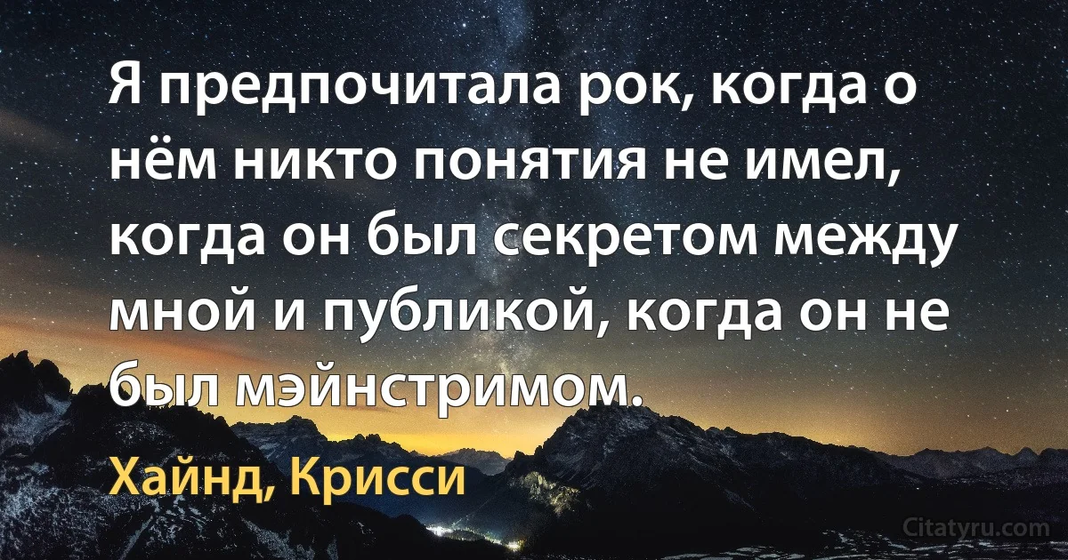 Я предпочитала рок, когда о нём никто понятия не имел, когда он был секретом между мной и публикой, когда он не был мэйнстримом. (Хайнд, Крисси)