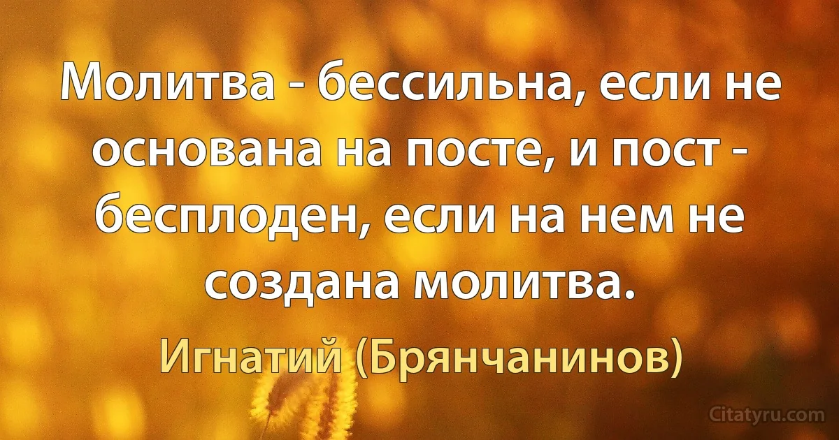 Молитва - бессильна, если не основана на посте, и пост - бесплоден, если на нем не создана молитва. (Игнатий (Брянчанинов))