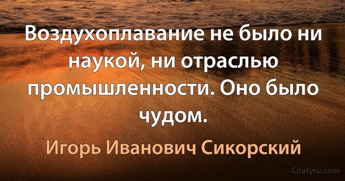 Воздухоплавание не было ни наукой, ни отраслью промышленности. Оно было чудом. (Игорь Иванович Сикорский)