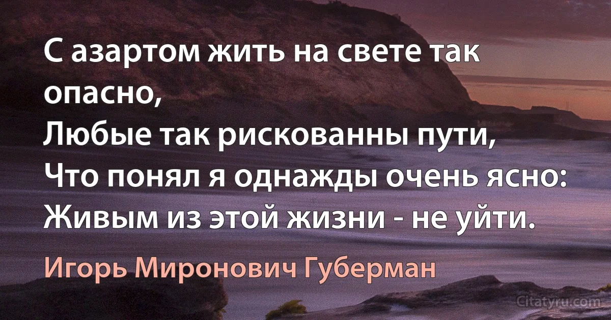 С азартом жить на свете так опасно,
Любые так рискованны пути,
Что понял я однажды очень ясно:
Живым из этой жизни - не уйти. (Игорь Миронович Губерман)