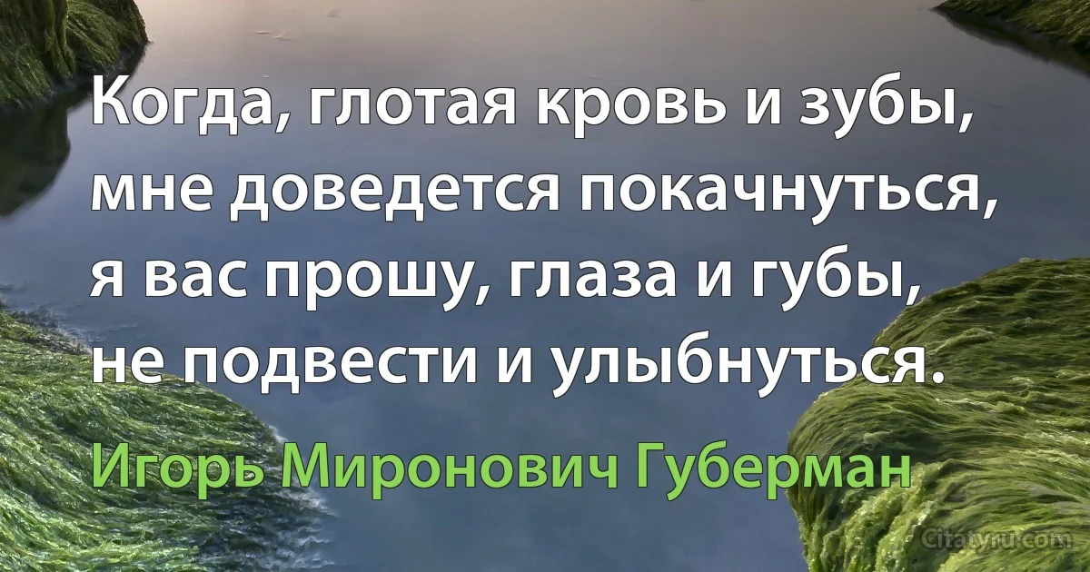 Когда, глотая кровь и зубы,
мне доведется покачнуться,
я вас прошу, глаза и губы,
не подвести и улыбнуться. (Игорь Миронович Губерман)