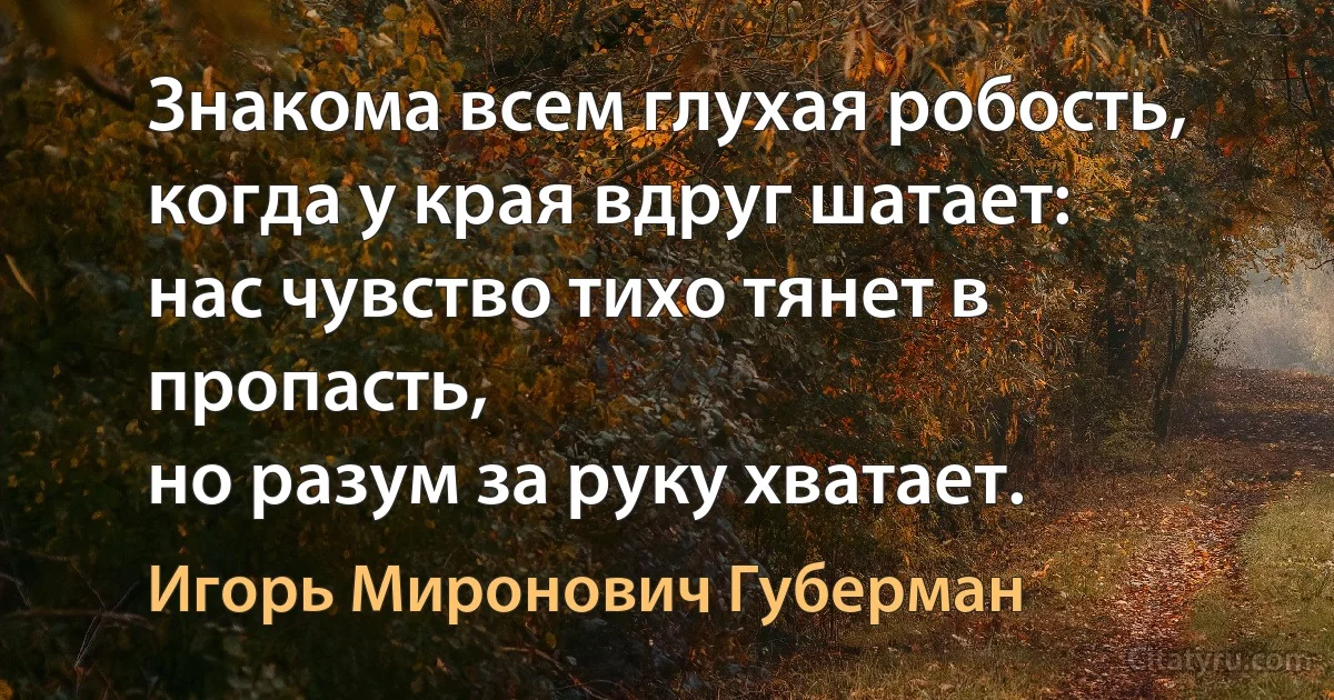 Знакома всем глухая робость,
когда у края вдруг шатает:
нас чувство тихо тянет в пропасть,
но разум за руку хватает. (Игорь Миронович Губерман)