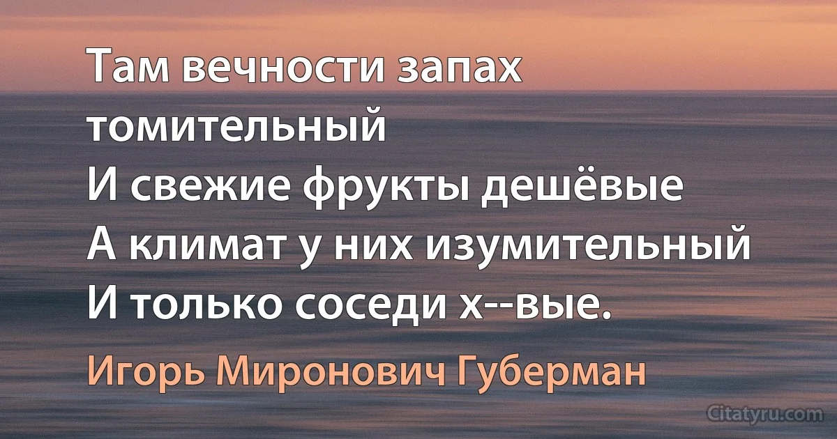 Там вечности запах томительный
И свежие фрукты дешёвые
А климат у них изумительный
И только соседи х--вые. (Игорь Миронович Губерман)