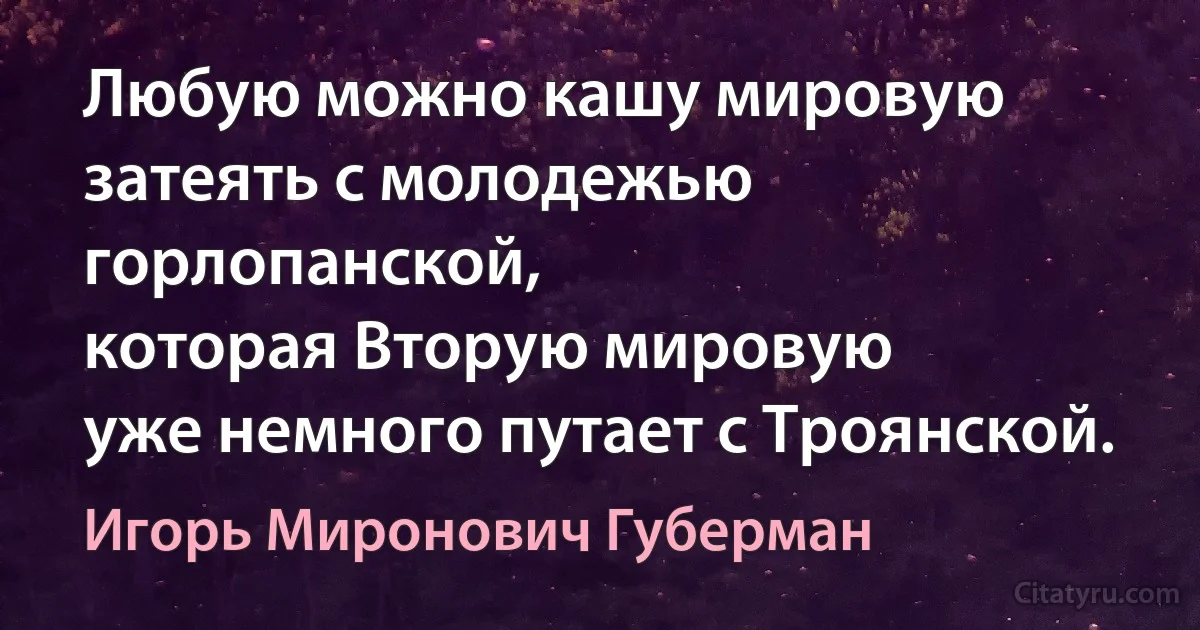 Любую можно кашу мировую
затеять с молодежью горлопанской,
которая Вторую мировую
уже немного путает с Троянской. (Игорь Миронович Губерман)