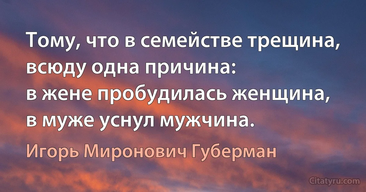 Тому, что в семействе трещина,
всюду одна причина:
в жене пробудилась женщина,
в муже уснул мужчина. (Игорь Миронович Губерман)