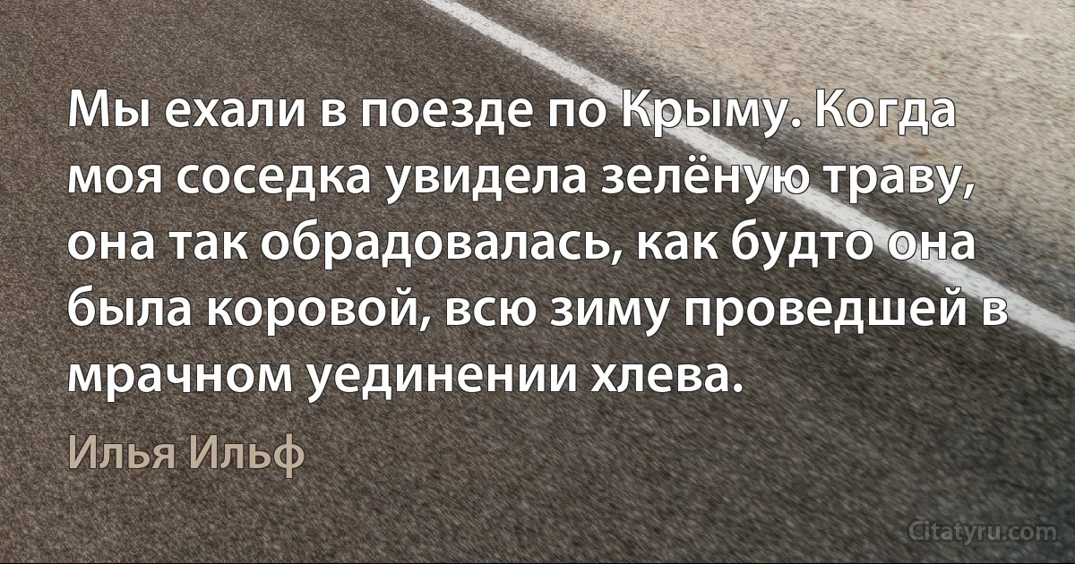 Мы ехали в поезде по Крыму. Когда моя соседка увидела зелёную траву, она так обрадовалась, как будто она была коровой, всю зиму проведшей в мрачном уединении хлева. (Илья Ильф)