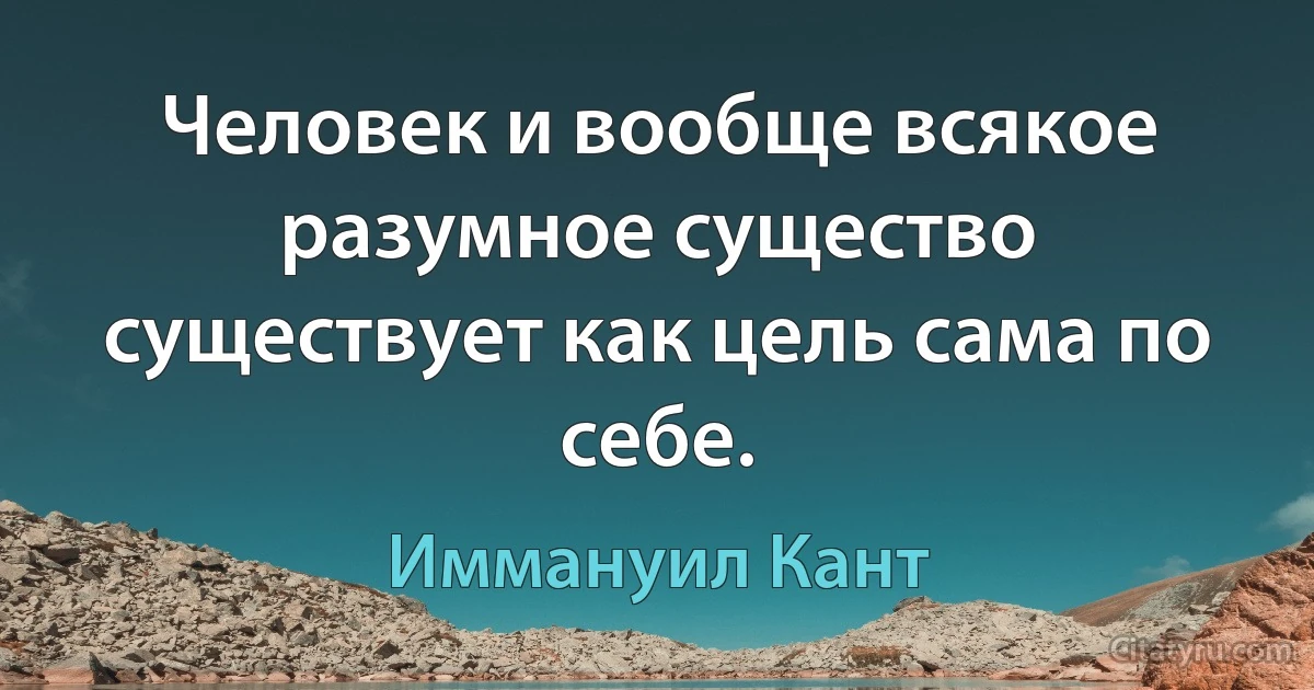 Человек и вообще всякое разумное существо существует как цель сама по себе. (Иммануил Кант)