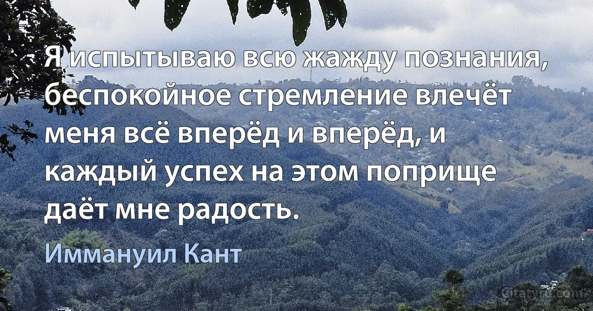 Я испытываю всю жажду познания, беспокойное стремление влечёт меня всё вперёд и вперёд, и каждый успех на этом поприще даёт мне радость. (Иммануил Кант)