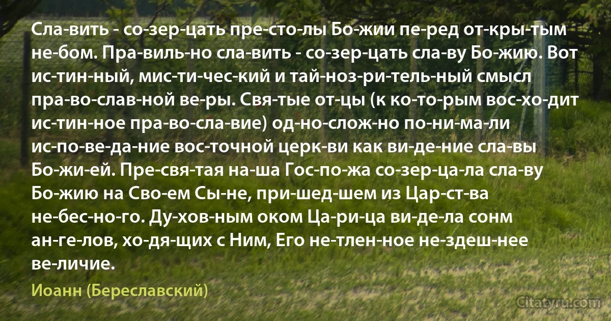 Сла­вить - со­зер­цать пре­сто­лы Бо­жии пе­ред от­кры­тым не­бом. Пра­виль­но сла­вить - со­зер­цать сла­ву Бо­жию. Вот ис­тин­ный, мис­ти­чес­кий и тай­ноз­ри­тель­ный смысл пра­во­слав­ной ве­ры. Свя­тые от­цы (к ко­то­рым вос­хо­дит ис­тин­ное пра­во­сла­вие) од­но­слож­но по­ни­ма­ли ис­по­ве­да­ние вос­точной церк­ви как ви­де­ние сла­вы Бо­жи­ей. Пре­свя­тая на­ша Гос­по­жа со­зер­ца­ла сла­ву Бо­жию на Сво­ем Сы­не, при­шед­шем из Цар­ст­ва не­бес­но­го. Ду­хов­ным оком Ца­ри­ца ви­де­ла сонм ан­ге­лов, хо­дя­щих с Ним, Его не­тлен­ное не­здеш­нее ве­личие. (Иоанн (Береславский))