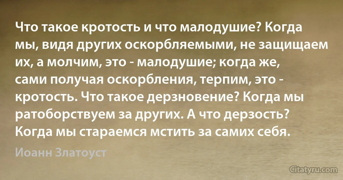 Что такое кротость и что малодушие? Когда мы, видя других оскорбляемыми, не защищаем их, а молчим, это - малодушие; когда же, сами получая оскорбления, терпим, это - кротость. Что такое дерзновение? Когда мы ратоборствуем за других. А что дерзость? Когда мы стараемся мстить за самих себя. (Иоанн Златоуст)