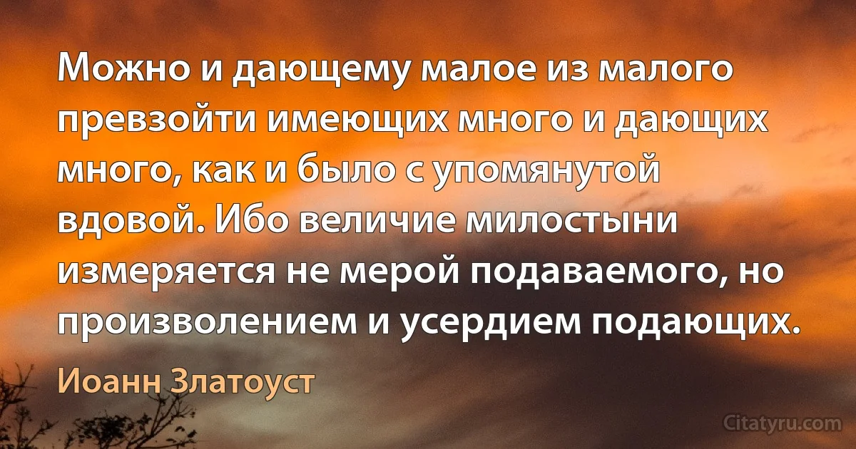 Можно и дающему малое из малого превзойти имеющих много и дающих много, как и было с упомянутой вдовой. Ибо величие милостыни измеряется не мерой подаваемого, но произволением и усердием подающих. (Иоанн Златоуст)