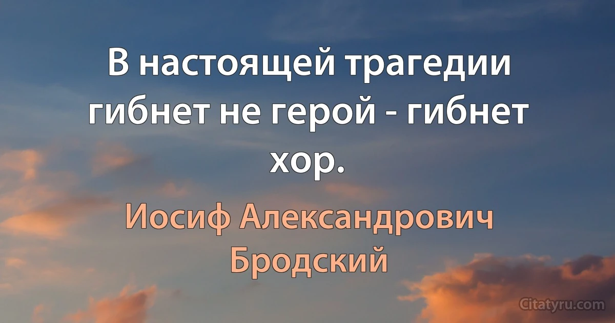 В настоящей трагедии гибнет не герой - гибнет хор. (Иосиф Александрович Бродский)