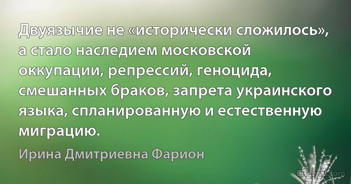 Двуязычие не «исторически сложилось», а стало наследием московской оккупации, репрессий, геноцида, смешанных браков, запрета украинского языка, спланированную и естественную миграцию. (Ирина Дмитриевна Фарион)