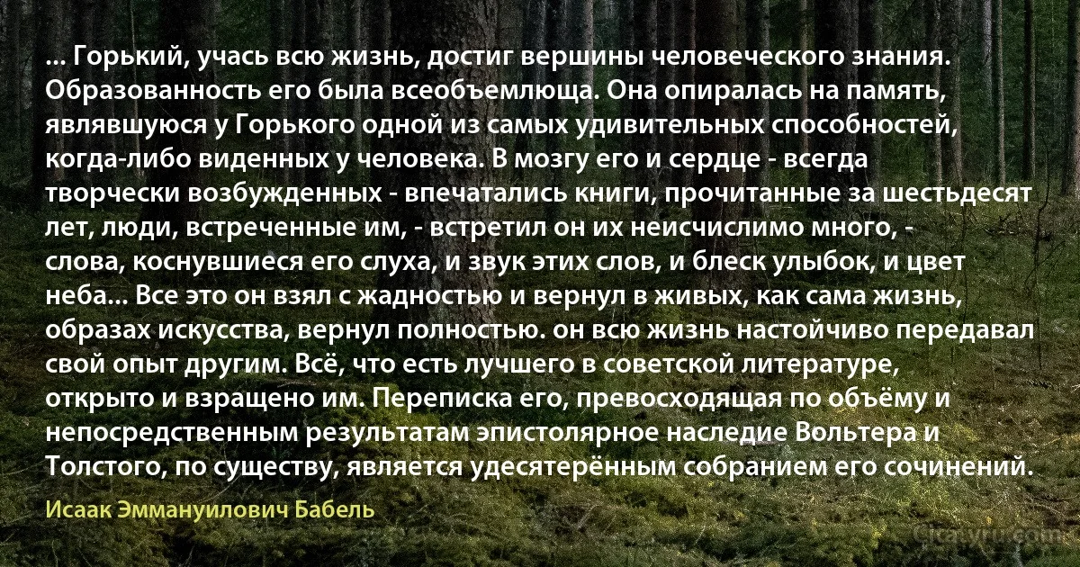 ... Горький, учась всю жизнь, достиг вершины человеческого знания. Образованность его была всеобъемлюща. Она опиралась на память, являвшуюся у Горького одной из самых удивительных способностей, когда-либо виденных у человека. В мозгу его и сердце - всегда творчески возбужденных - впечатались книги, прочитанные за шестьдесят лет, люди, встреченные им, - встретил он их неисчислимо много, - слова, коснувшиеся его слуха, и звук этих слов, и блеск улыбок, и цвет неба... Все это он взял с жадностью и вернул в живых, как сама жизнь, образах искусства, вернул полностью. он всю жизнь настойчиво передавал свой опыт другим. Всё, что есть лучшего в советской литературе, открыто и взращено им. Переписка его, превосходящая по объёму и непосредственным результатам эпистолярное наследие Вольтера и Толстого, по существу, является удесятерённым собранием его сочинений. (Исаак Эммануилович Бабель)