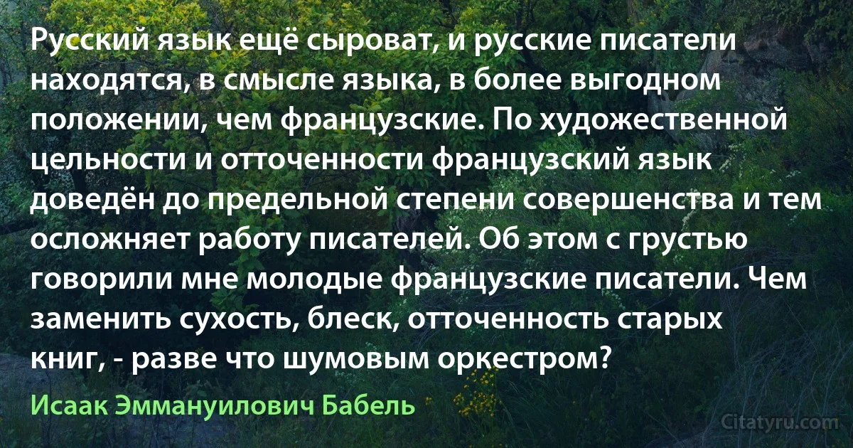 Русский язык ещё сыроват, и русские писатели находятся, в смысле языка, в более выгодном положении, чем французские. По художественной цельности и отточенности французский язык доведён до предельной степени совершенства и тем осложняет работу писателей. Об этом с грустью говорили мне молодые французские писатели. Чем заменить сухость, блеск, отточенность старых книг, - разве что шумовым оркестром? (Исаак Эммануилович Бабель)