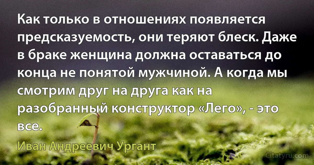 Как только в отношениях появляется предсказуемость, они теряют блеск. Даже в браке женщина должна оставаться до конца не понятой мужчиной. А когда мы смотрим друг на друга как на разобранный конструктор «Лего», - это все. (Иван Андреевич Ургант)