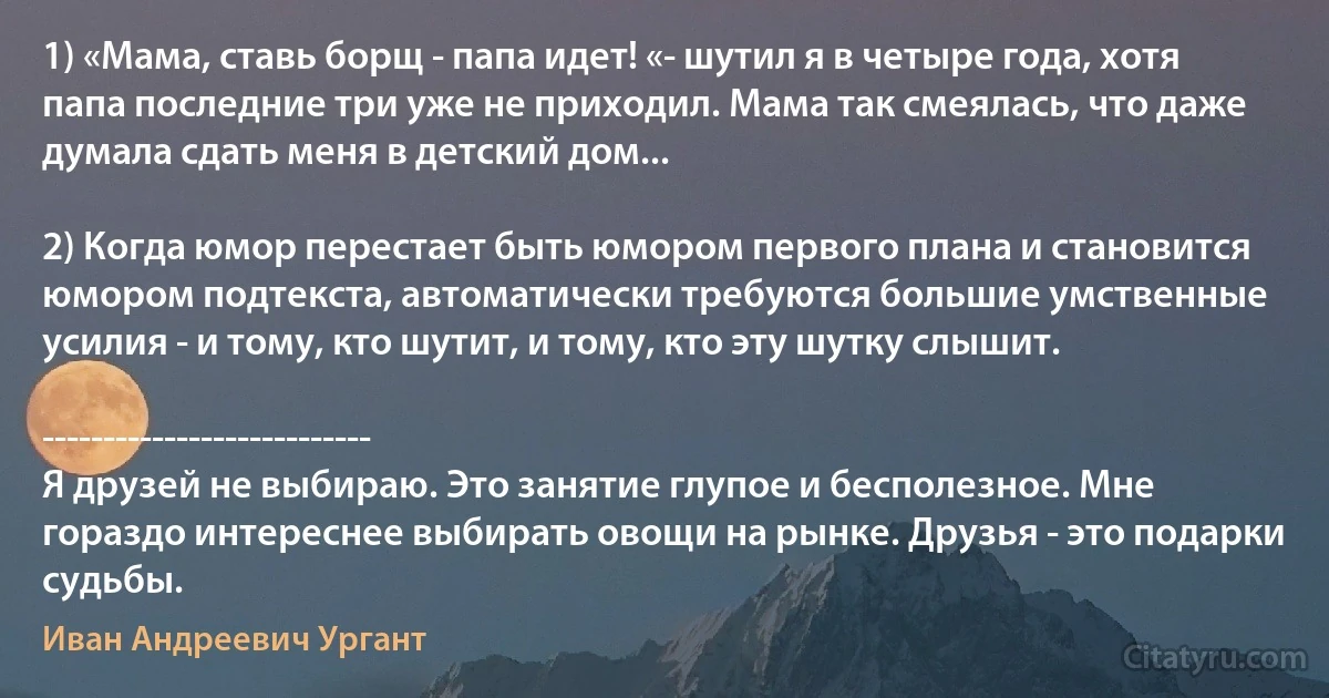 1) «Мама, ставь борщ - папа идет! «- шутил я в четыре года, хотя папа последние три уже не приходил. Мама так смеялась, что даже думала сдать меня в детский дом...

2) Когда юмор перестает быть юмором первого плана и становится юмором подтекста, автоматически требуются большие умственные усилия - и тому, кто шутит, и тому, кто эту шутку слышит.

---------------------------
Я друзей не выбираю. Это занятие глупое и бесполезное. Мне гораздо интереснее выбирать овощи на рынке. Друзья - это подарки судьбы. (Иван Андреевич Ургант)