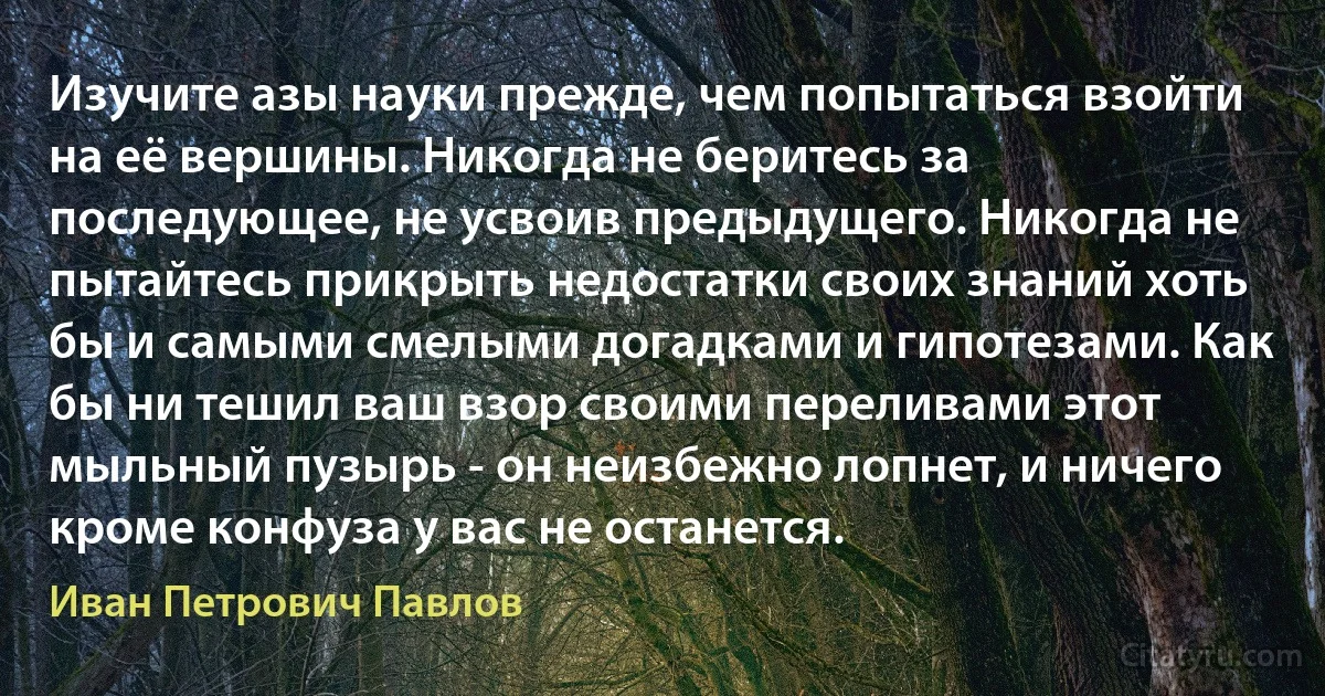 Изучите азы науки прежде, чем попытаться взойти на её вершины. Никогда не беритесь за последующее, не усвоив предыдущего. Никогда не пытайтесь прикрыть недостатки своих знаний хоть бы и самыми смелыми догадками и гипотезами. Как бы ни тешил ваш взор своими переливами этот мыльный пузырь - он неизбежно лопнет, и ничего кроме конфуза у вас не останется. (Иван Петрович Павлов)