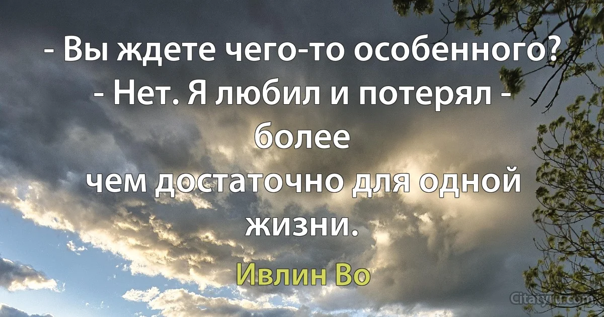 - Вы ждете чего-то особенного?
- Нет. Я любил и потерял - более
чем достаточно для одной жизни. (Ивлин Во)