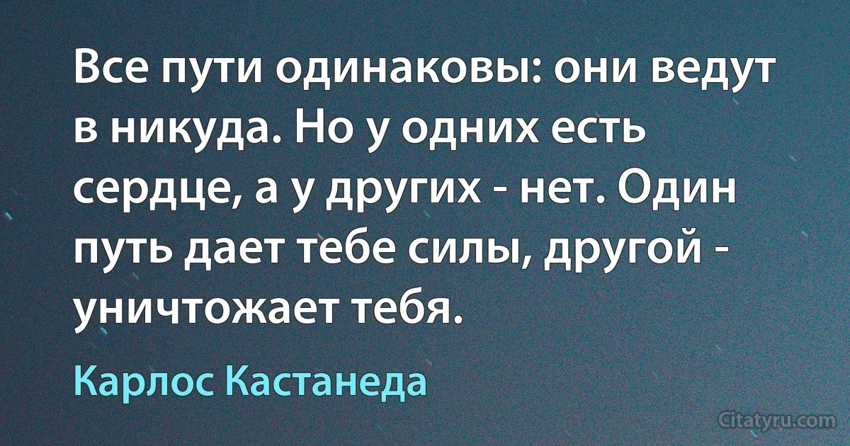 Все пути одинаковы: они ведут в никуда. Но у одних есть сердце, а у других - нет. Один путь дает тебе силы, другой - уничтожает тебя. (Карлос Кастанеда)