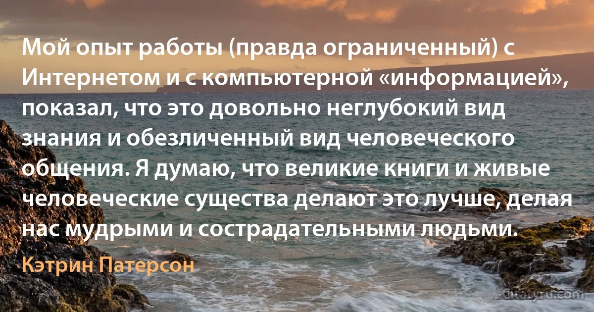 Мой опыт работы (правда ограниченный) с Интернетом и с компьютерной «информацией», показал, что это довольно неглубокий вид знания и обезличенный вид человеческого общения. Я думаю, что великие книги и живые человеческие существа делают это лучше, делая нас мудрыми и сострадательными людьми. (Кэтрин Патерсон)