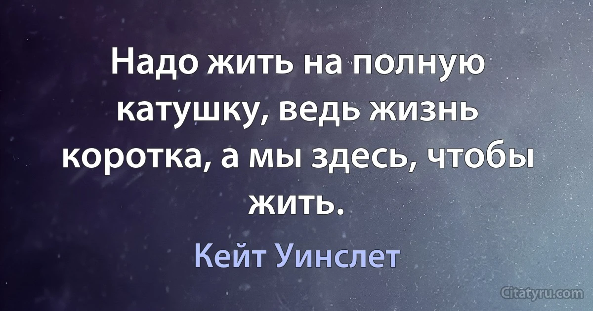 Надо жить на полную катушку, ведь жизнь коротка, а мы здесь, чтобы жить. (Кейт Уинслет)