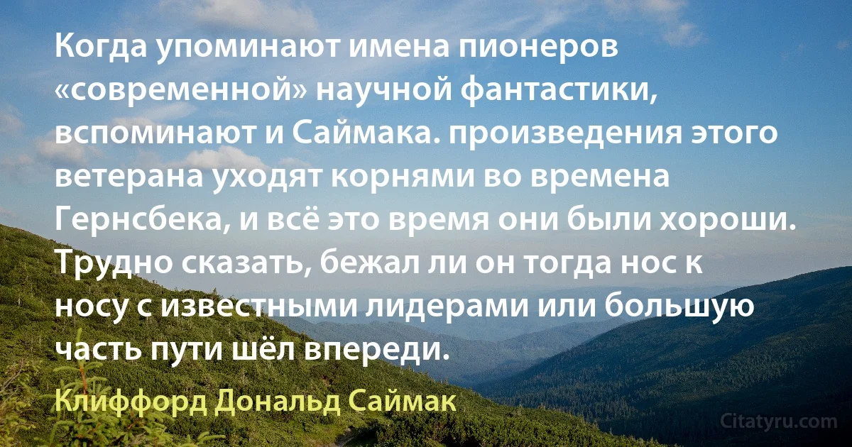 Когда упоминают имена пионеров «современной» научной фантастики, вспоминают и Саймака. произведения этого ветерана уходят корнями во времена Гернсбека, и всё это время они были хороши. Трудно сказать, бежал ли он тогда нос к носу с известными лидерами или большую часть пути шёл впереди. (Клиффорд Дональд Саймак)