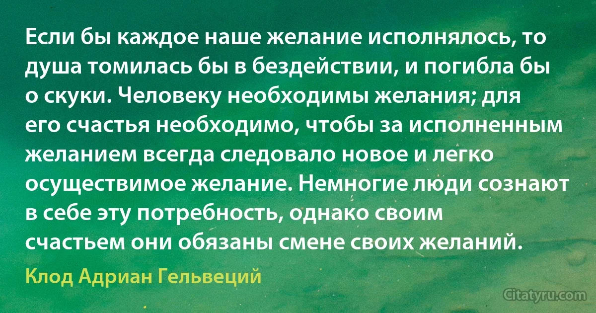 Если бы каждое наше желание исполнялось, то душа томилась бы в бездействии, и погибла бы о скуки. Человеку необходимы желания; для его счастья необходимо, чтобы за исполненным желанием всегда следовало новое и легко осуществимое желание. Немногие люди сознают в себе эту потребность, однако своим счастьем они обязаны смене своих желаний. (Клод Адриан Гельвеций)