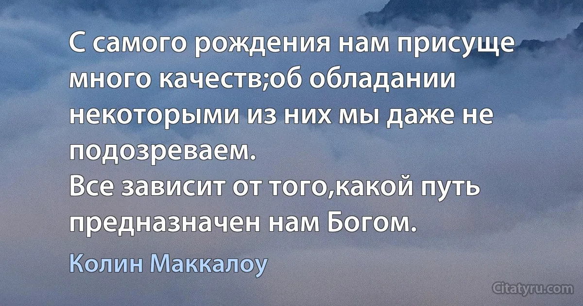 С самого рождения нам присуще много качеств;об обладании некоторыми из них мы даже не подозреваем.
Все зависит от того,какой путь предназначен нам Богом. (Колин Маккалоу)