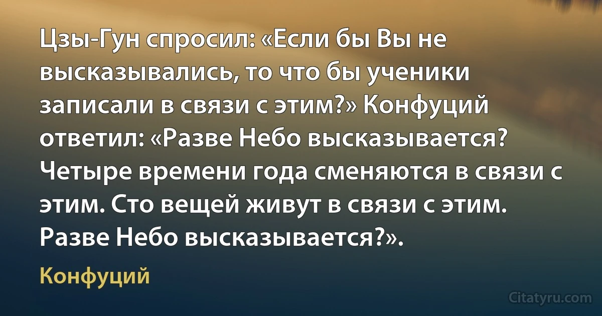 Цзы-Гун спросил: «Если бы Вы не высказывались, то что бы ученики записали в связи с этим?» Конфуций ответил: «Разве Небо высказывается? Четыре времени года сменяются в связи с этим. Сто вещей живут в связи с этим. Разве Небо высказывается?». (Конфуций)