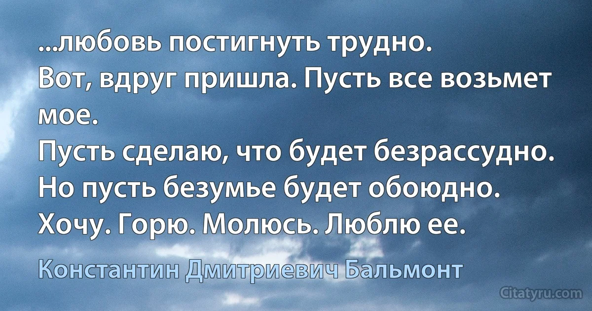 ...любовь постигнуть трудно.
Вот, вдруг пришла. Пусть все возьмет мое.
Пусть сделаю, что будет безрассудно.
Но пусть безумье будет обоюдно.
Хочу. Горю. Молюсь. Люблю ее. (Константин Дмитриевич Бальмонт)