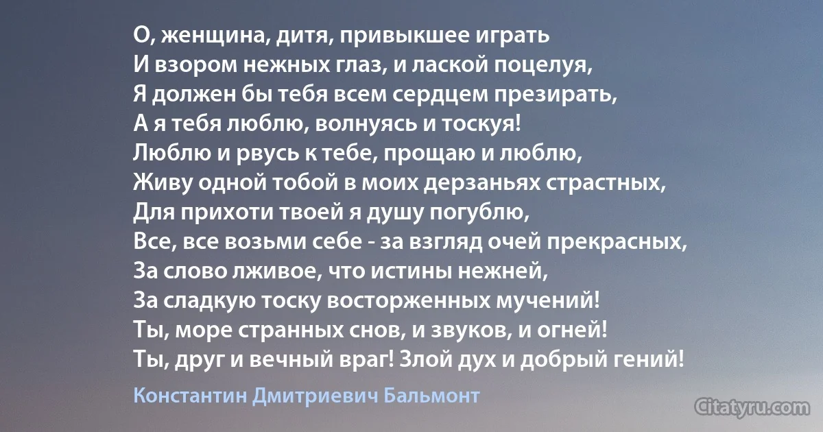 О, женщина, дитя, привыкшее играть
И взором нежных глаз, и лаской поцелуя,
Я должен бы тебя всем сердцем презирать,
А я тебя люблю, волнуясь и тоскуя!
Люблю и рвусь к тебе, прощаю и люблю,
Живу одной тобой в моих дерзаньях страстных,
Для прихоти твоей я душу погублю,
Все, все возьми себе - за взгляд очей прекрасных,
За слово лживое, что истины нежней,
За сладкую тоску восторженных мучений!
Ты, море странных снов, и звуков, и огней!
Ты, друг и вечный враг! Злой дух и добрый гений! (Константин Дмитриевич Бальмонт)