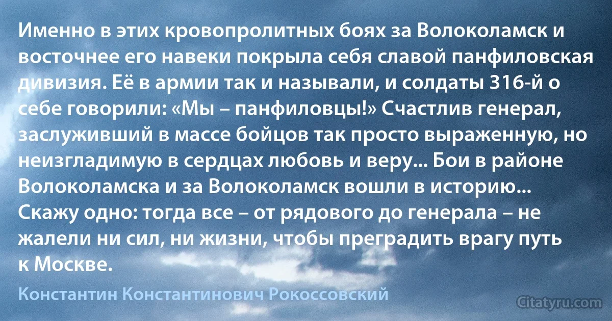 Именно в этих кровопролитных боях за Волоколамск и восточнее его навеки покрыла себя славой панфиловская дивизия. Её в армии так и называли, и солдаты 316-й о себе говорили: «Мы – панфиловцы!» Счастлив генерал, заслуживший в массе бойцов так просто выраженную, но неизгладимую в сердцах любовь и веру... Бои в районе Волоколамска и за Волоколамск вошли в историю... Скажу одно: тогда все – от рядового до генерала – не жалели ни сил, ни жизни, чтобы преградить врагу путь к Москве. (Константин Константинович Рокоссовский)